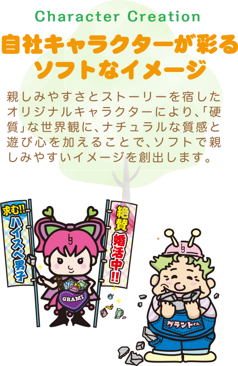 自社キャラクターが彩るソフトなイメージ〜親しみやすさとストーリーを宿したオリジナルキャラクターにより、「硬質」な世界観に、ナチュラルな質感と遊び心を加えることで、ソフトで親しみやすいイメージを創出します。