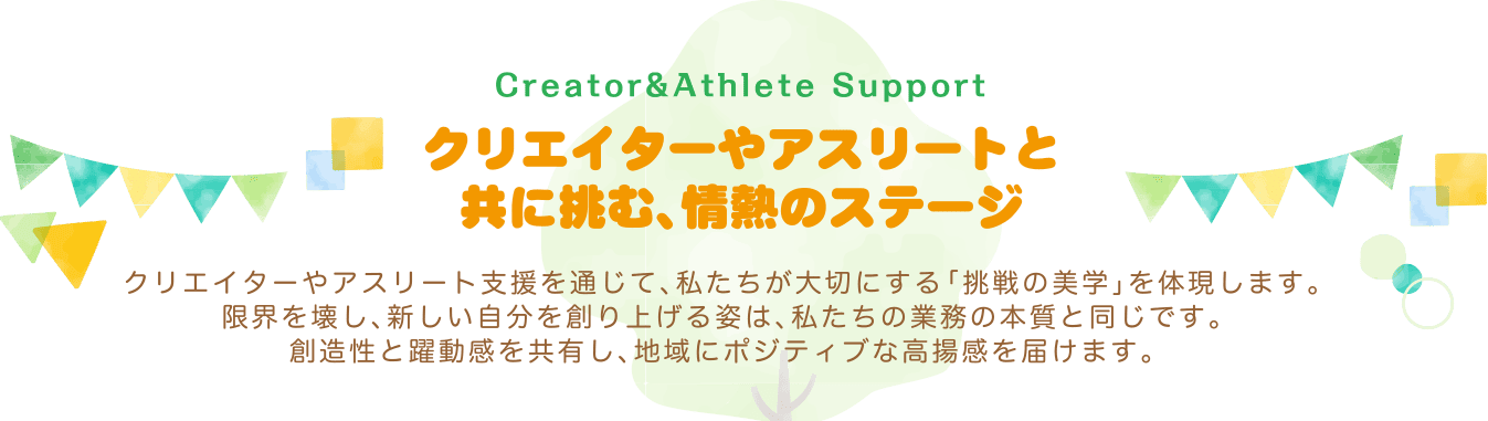 クリエイターやアスリートと共に挑む、情熱のステージ〜クリエイターやアスリート支援を通じて、私たちが大切にする「挑戦の美学」を体現します。限界を壊し、新しい自分を創り上げる姿は、私たちの業務の本質と同じです。創造性と躍動感を共有し、地域にポジティブな高揚感を届けます。