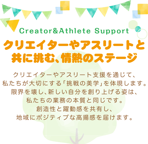 クリエイターやアスリートと共に挑む、情熱のステージ〜クリエイターやアスリート支援を通じて、私たちが大切にする「挑戦の美学」を体現します。限界を壊し、新しい自分を創り上げる姿は、私たちの業務の本質と同じです。創造性と躍動感を共有し、地域にポジティブな高揚感を届けます。