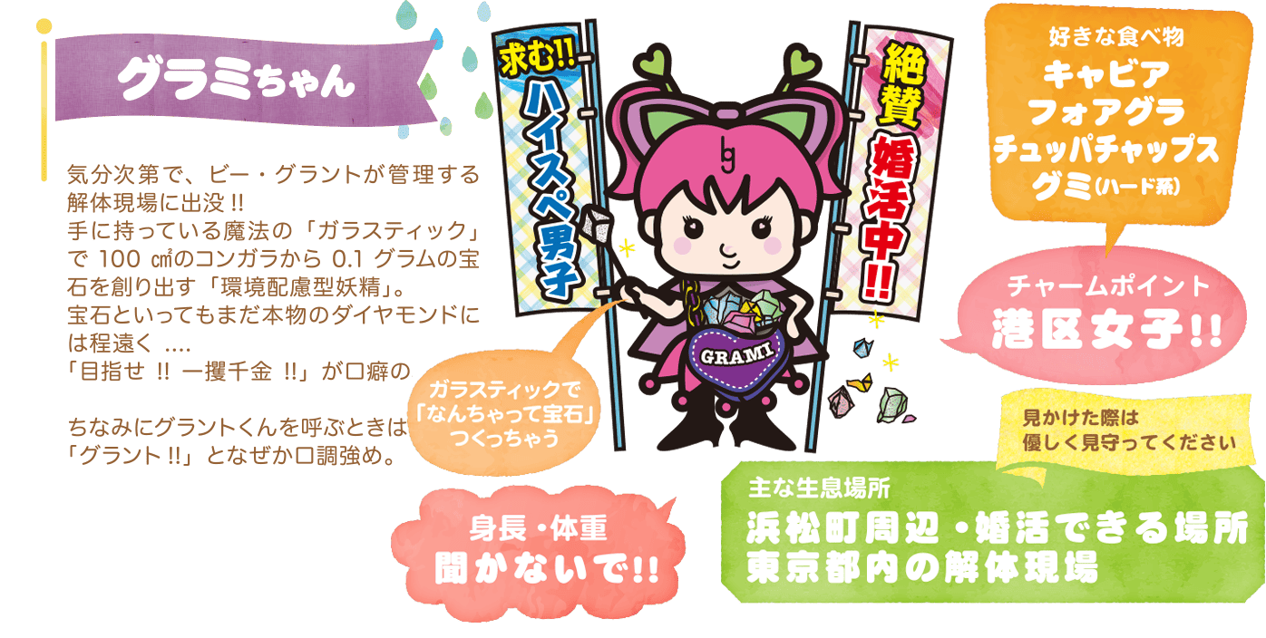グラミちゃん〜気分次第で、ビー・グラントが管理する解体現場に出没!!手に持っている魔法の「ガラスティック」で100㎠のコンガラから0.1グラムの宝石を創り出す「環境配慮型妖精」。宝石といってもまだ本物のダイヤモンドには程遠く....「目指せ!!一攫千金!!」が口癖の小悪魔女子。ちなみにグラントくんを呼ぶときは「グラント!!」となぜか口調強め。