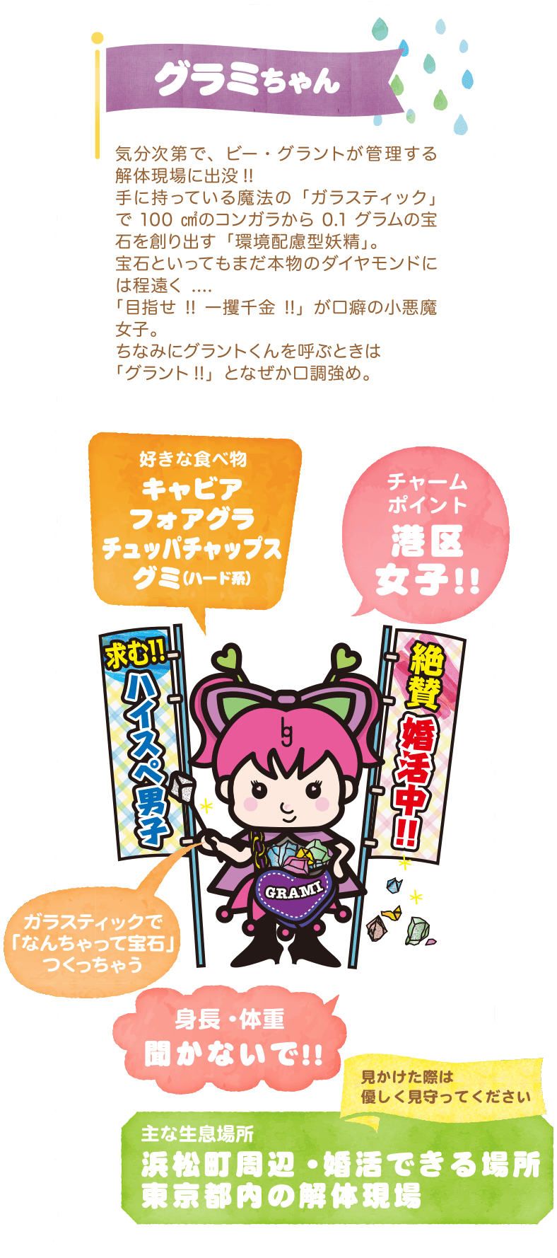 グラミちゃん〜気分次第で、ビー・グラントが管理する解体現場に出没!!手に持っている魔法の「ガラスティック」で100㎠のコンガラから0.1グラムの宝石を創り出す「環境配慮型妖精」。宝石といってもまだ本物のダイヤモンドには程遠く....「目指せ!!一攫千金!!」が口癖の小悪魔女子。ちなみにグラントくんを呼ぶときは「グラント!!」となぜか口調強め。